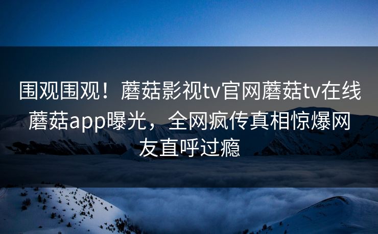 围观围观！蘑菇影视tv官网蘑菇tv在线蘑菇app曝光，全网疯传真相惊爆网友直呼过瘾