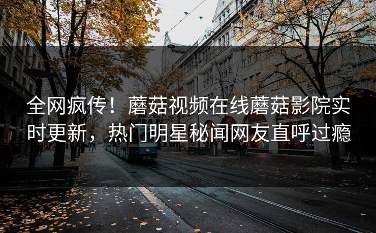 全网疯传！蘑菇视频在线蘑菇影院实时更新，热门明星秘闻网友直呼过瘾