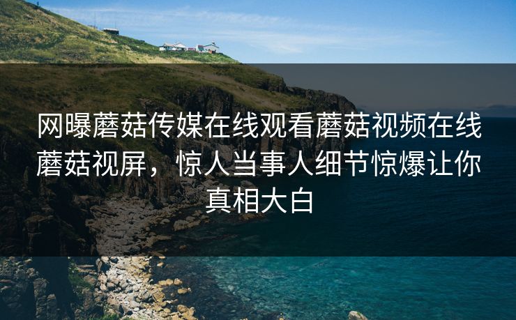 网曝蘑菇传媒在线观看蘑菇视频在线蘑菇视屏，惊人当事人细节惊爆让你真相大白