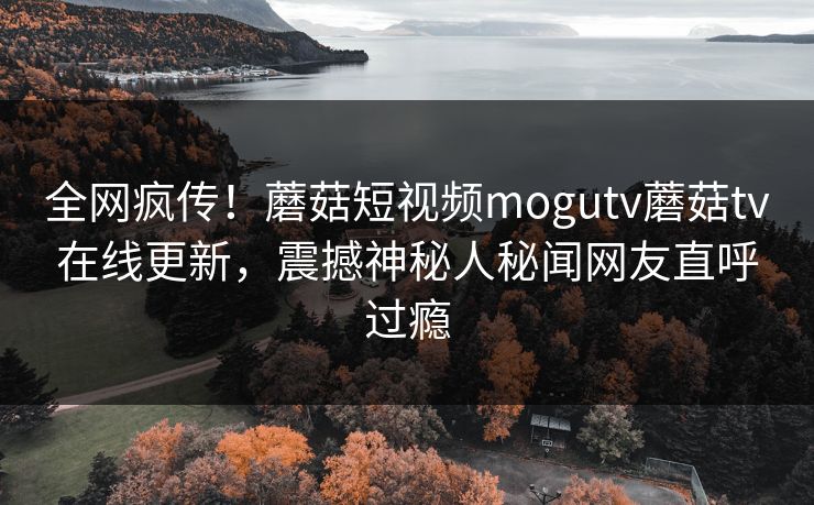 全网疯传！蘑菇短视频mogutv蘑菇tv在线更新，震撼神秘人秘闻网友直呼过瘾