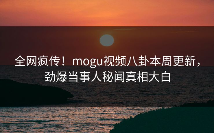全网疯传！mogu视频八卦本周更新，劲爆当事人秘闻真相大白