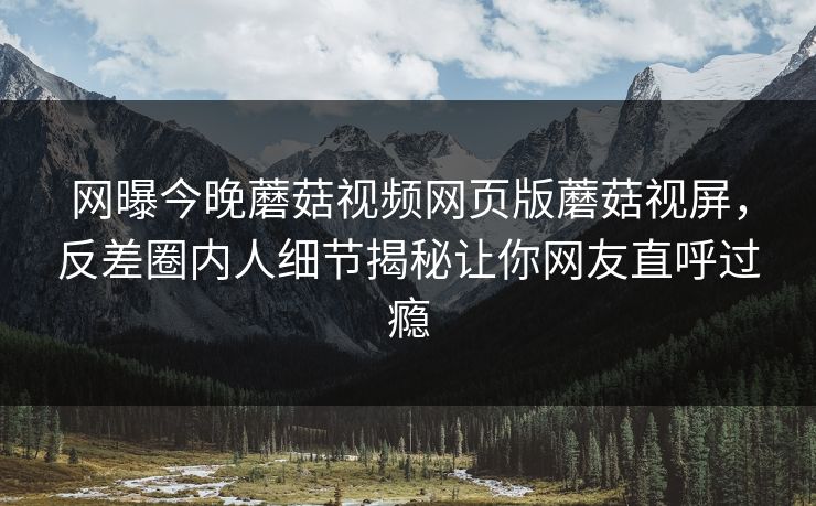 网曝今晚蘑菇视频网页版蘑菇视屏，反差圈内人细节揭秘让你网友直呼过瘾