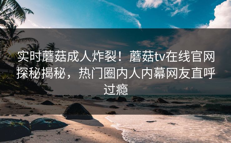 实时蘑菇成人炸裂！蘑菇tv在线官网探秘揭秘，热门圈内人内幕网友直呼过瘾