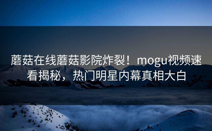 蘑菇在线蘑菇影院炸裂！mogu视频速看揭秘，热门明星内幕真相大白