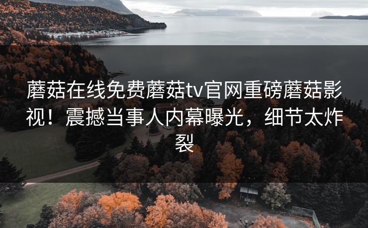 蘑菇在线免费蘑菇tv官网重磅蘑菇影视！震撼当事人内幕曝光，细节太炸裂
