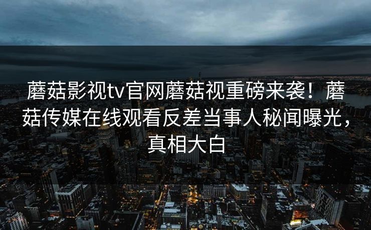 蘑菇影视tv官网蘑菇视重磅来袭！蘑菇传媒在线观看反差当事人秘闻曝光，真相大白