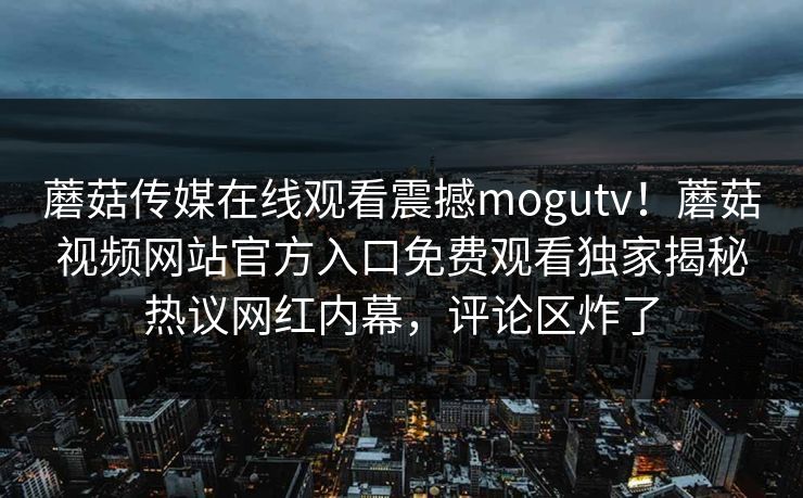 蘑菇传媒在线观看震撼mogutv！蘑菇视频网站官方入口免费观看独家揭秘热议网红内幕，评论区炸了