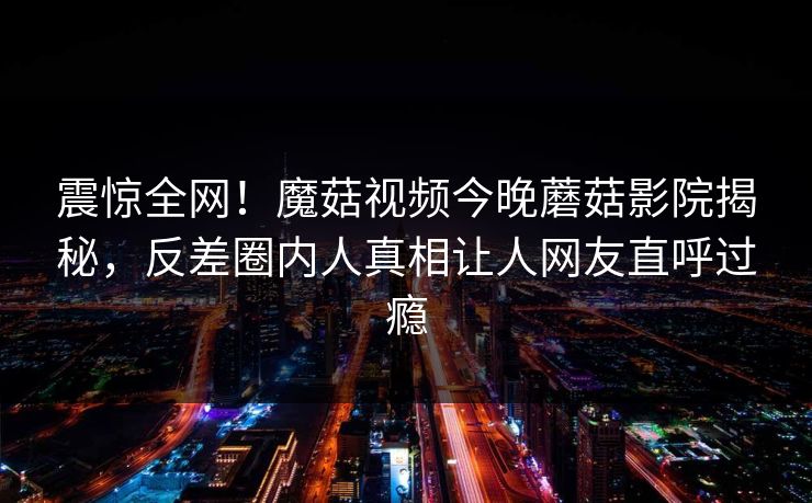 震惊全网！魔菇视频今晚蘑菇影院揭秘，反差圈内人真相让人网友直呼过瘾