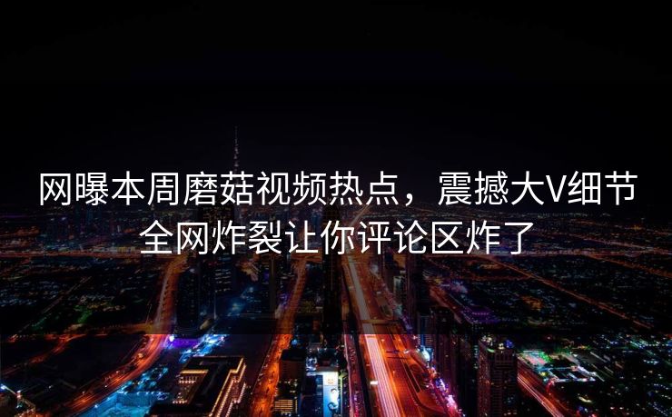 网曝本周磨菇视频热点，震撼大V细节全网炸裂让你评论区炸了