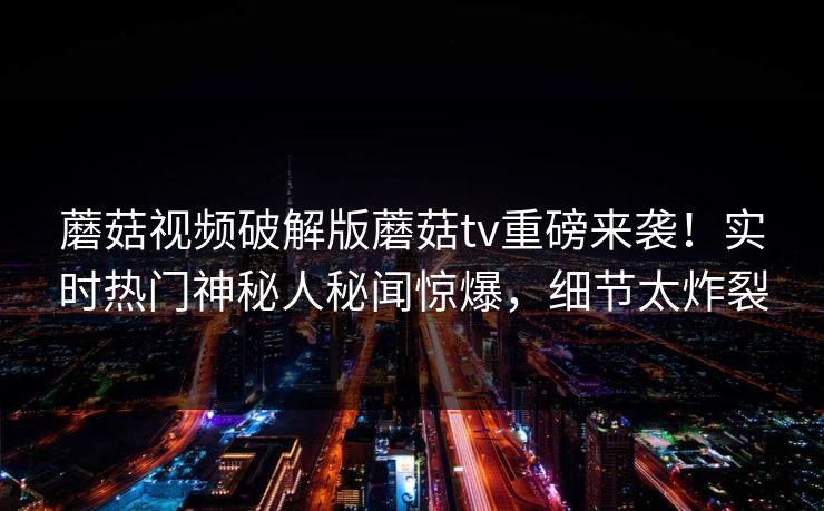 蘑菇视频破解版蘑菇tv重磅来袭！实时热门神秘人秘闻惊爆，细节太炸裂