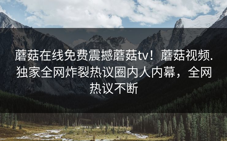 蘑菇在线免费震撼蘑菇tv！蘑菇视频.独家全网炸裂热议圈内人内幕，全网热议不断