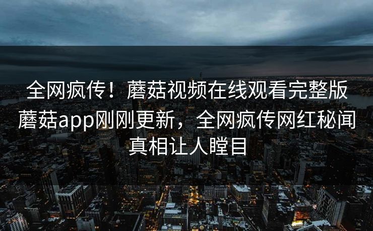 全网疯传！蘑菇视频在线观看完整版蘑菇app刚刚更新，全网疯传网红秘闻真相让人瞠目